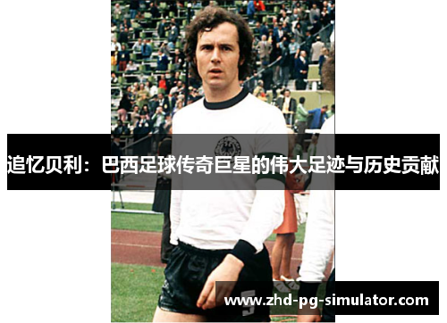 追忆贝利:巴西足球传奇巨星的伟大足迹与历史贡献 追忆贝利:巴西足球传奇巨星的伟大足迹与历史贡献